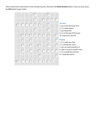 Click on each box to enter letters in the crossword puzzle, then press the Check Answers button. If you are stuck, press
the Hint button to get a letter.

                                        1                       2
                                            f                       d


                                                        3
                                            l               d       o   o       r


              4
                                                                                    Across
                  p       i   l     l       o       w               o
                                                                                    3. you enter the house here
                                                                                    4. it is made of glass
                                            o                       r
                                                                                    5. you sleep here
                                                                                    9. it is at the top of the house
                      5
                          b   e 6   d       r       o       o       m       7
                                                                                c   10. it gives you warmth

                          a         o                               a           l   Down
                                                                                    1. it is under your feet
                          t         o           8
                                                    w               t           o
                                                                                    2. it is below the rooms
                                                                                    5. you can wash yourself in it
                                                9                                   6. open it to go to another room
                          h         r               a       t       t   i       c
                                                                                    7. it is outside the entrance
                                                                                    8. it separates rooms
                                                    l                           k


             10
                  f       i   r     e       p       l       a       c   e
 
