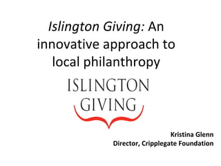 Kristina Glenn Director, Cripplegate Foundation Islington Giving:  An innovative approach to local philanthropy 