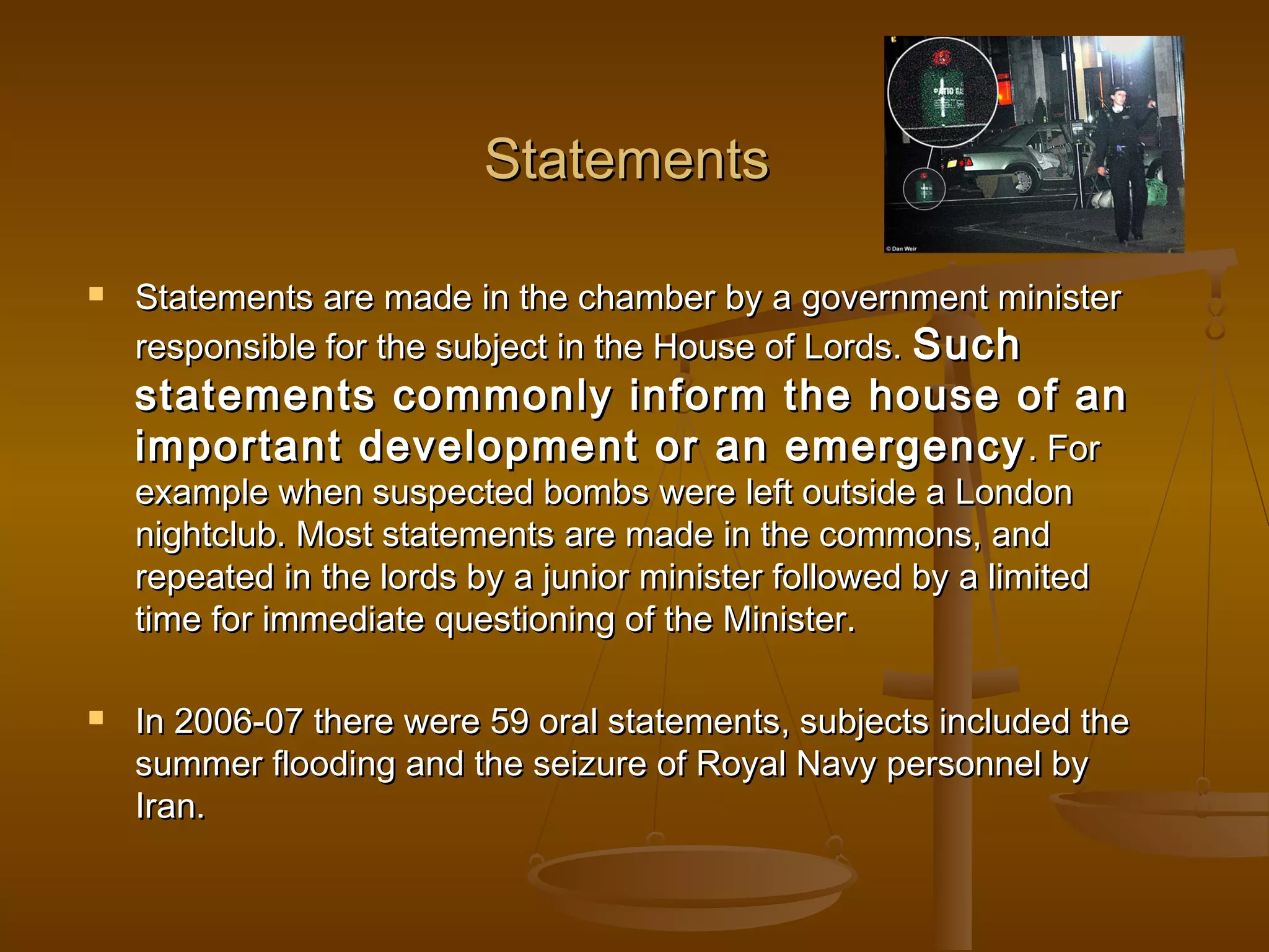 Statements


Statements are made in the chamber by a government minister
responsible for the subject in the House of Lords. Such

statements commonly inform the house of an
important development or an emergency . For
example when suspected bombs were left outside a London
nightclub. Most statements are made in the commons, and
repeated in the lords by a junior minister followed by a limited
time for immediate questioning of the Minister.


In 2006-07 there were 59 oral statements, subjects included the
summer flooding and the seizure of Royal Navy personnel by
Iran.

 