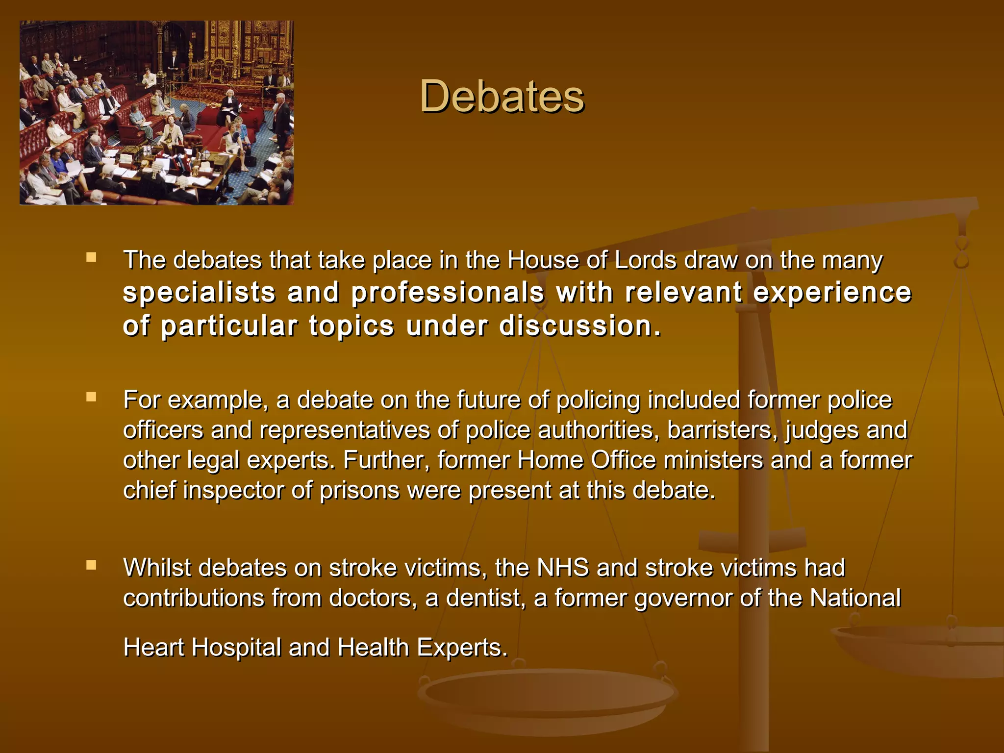 Debates



The debates that take place in the House of Lords draw on the many

specialists and professionals with relevant experience
of particular topics under discussion.




For example, a debate on the future of policing included former police
officers and representatives of police authorities, barristers, judges and
other legal experts. Further, former Home Office ministers and a former
chief inspector of prisons were present at this debate.
Whilst debates on stroke victims, the NHS and stroke victims had
contributions from doctors, a dentist, a former governor of the National
Heart Hospital and Health Experts.

 
