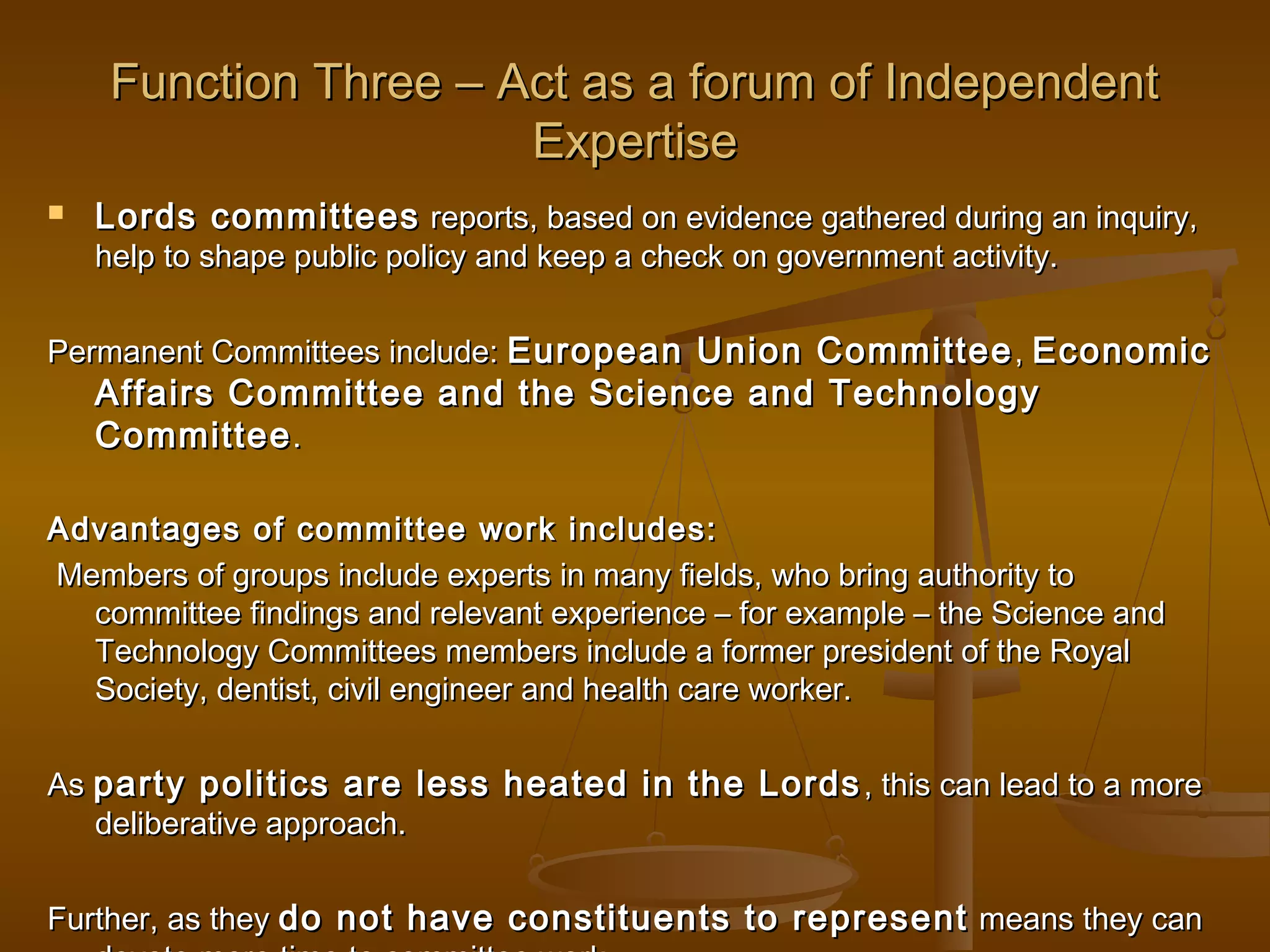 Function Three – Act as a forum of Independent
Expertise


Lords committees reports, based on evidence gathered during an inquiry,
help to shape public policy and keep a check on government activity.

Permanent Committees include: European Union Committee , Economic

Affairs Committee and the Science and Technology
Committee .

Advantages of committee work includes:
Members of groups include experts in many fields, who bring authority to
committee findings and relevant experience – for example – the Science and
Technology Committees members include a former president of the Royal
Society, dentist, civil engineer and health care worker.
As party politics are less heated in the Lords , this can lead to a more
deliberative approach.
Further, as they do not have constituents to represent means they can

 