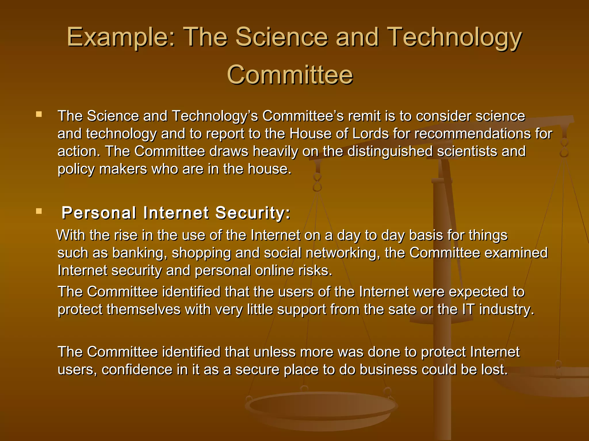 Example: The Science and Technology
Committee




The Science and Technology’s Committee’s remit is to consider science
and technology and to report to the House of Lords for recommendations for
action. The Committee draws heavily on the distinguished scientists and
policy makers who are in the house.

Personal Internet Security:
With the rise in the use of the Internet on a day to day basis for things
such as banking, shopping and social networking, the Committee examined
Internet security and personal online risks.
The Committee identified that the users of the Internet were expected to
protect themselves with very little support from the sate or the IT industry.
The Committee identified that unless more was done to protect Internet
users, confidence in it as a secure place to do business could be lost.

 