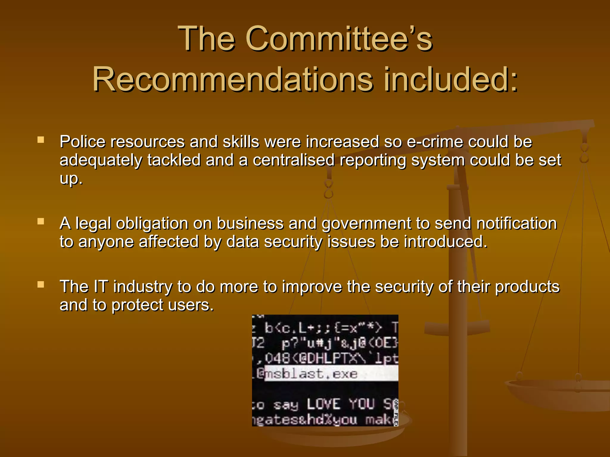 The Committee’s
Recommendations included:






Police resources and skills were increased so e-crime could be
adequately tackled and a centralised reporting system could be set
up.
A legal obligation on business and government to send notification
to anyone affected by data security issues be introduced.
The IT industry to do more to improve the security of their products
and to protect users.

 