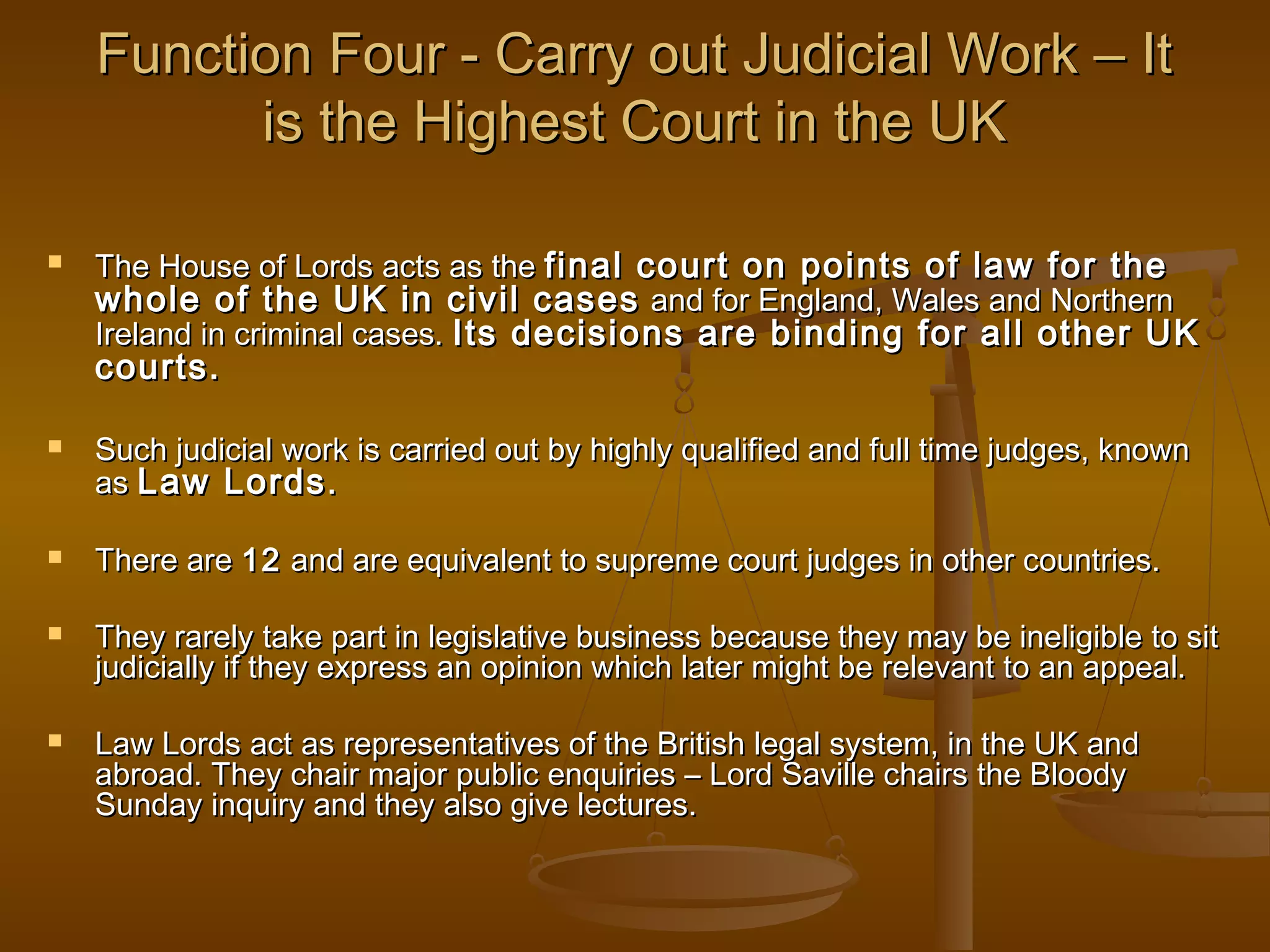 Function Four - Carry out Judicial Work – It
is the Highest Court in the UK


The House of Lords acts as the final court on points of law for the
whole of the UK in civil cases and for England, Wales and Northern
Ireland in criminal cases. Its decisions are binding for all other UK

courts.








Such judicial work is carried out by highly qualified and full time judges, known
as Law Lords .
There are 12 and are equivalent to supreme court judges in other countries.
They rarely take part in legislative business because they may be ineligible to sit
judicially if they express an opinion which later might be relevant to an appeal.
Law Lords act as representatives of the British legal system, in the UK and
abroad. They chair major public enquiries – Lord Saville chairs the Bloody
Sunday inquiry and they also give lectures.

 