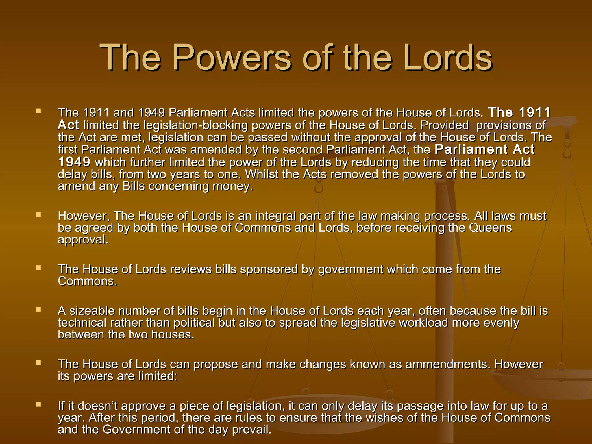 The Powers of the Lords












The 1911 and 1949 Parliament Acts limited the powers of the House of Lords. The 1911
Act limited the legislation-blocking powers of the House of Lords. Provided provisions of
the Act are met, legislation can be passed without the approval of the House of Lords. The
first Parliament Act was amended by the second Parliament Act, the Parliament Act
1949 which further limited the power of the Lords by reducing the time that they could
delay bills, from two years to one. Whilst the Acts removed the powers of the Lords to
amend any Bills concerning money.
However, The House of Lords is an integral part of the law making process. All laws must
be agreed by both the House of Commons and Lords, before receiving the Queens
approval.
The House of Lords reviews bills sponsored by government which come from the
Commons.
A sizeable number of bills begin in the House of Lords each year, often because the bill is
technical rather than political but also to spread the legislative workload more evenly
between the two houses.
The House of Lords can propose and make changes known as ammendments. However
its powers are limited:
If it doesn’t approve a piece of legislation, it can only delay its passage into law for up to a
year. After this period, there are rules to ensure that the wishes of the House of Commons
and the Government of the day prevail.

 