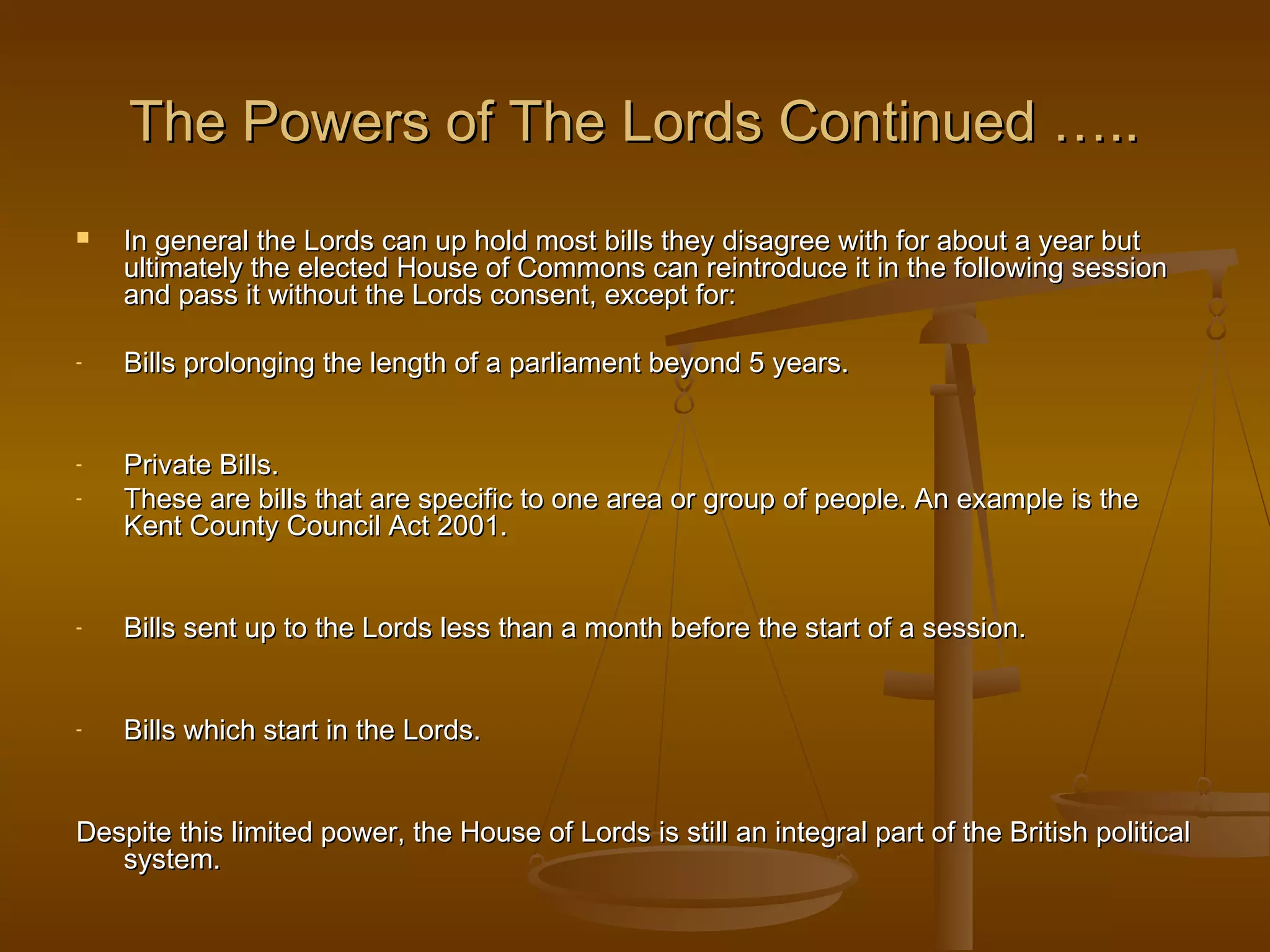 The Powers of The Lords Continued …..


In general the Lords can up hold most bills they disagree with for about a year but
ultimately the elected House of Commons can reintroduce it in the following session
and pass it without the Lords consent, except for:

-

Bills prolonging the length of a parliament beyond 5 years.

-

Private Bills.
These are bills that are specific to one area or group of people. An example is the
Kent County Council Act 2001.

-

Bills sent up to the Lords less than a month before the start of a session.

-

Bills which start in the Lords.

Despite this limited power, the House of Lords is still an integral part of the British political
system.

 