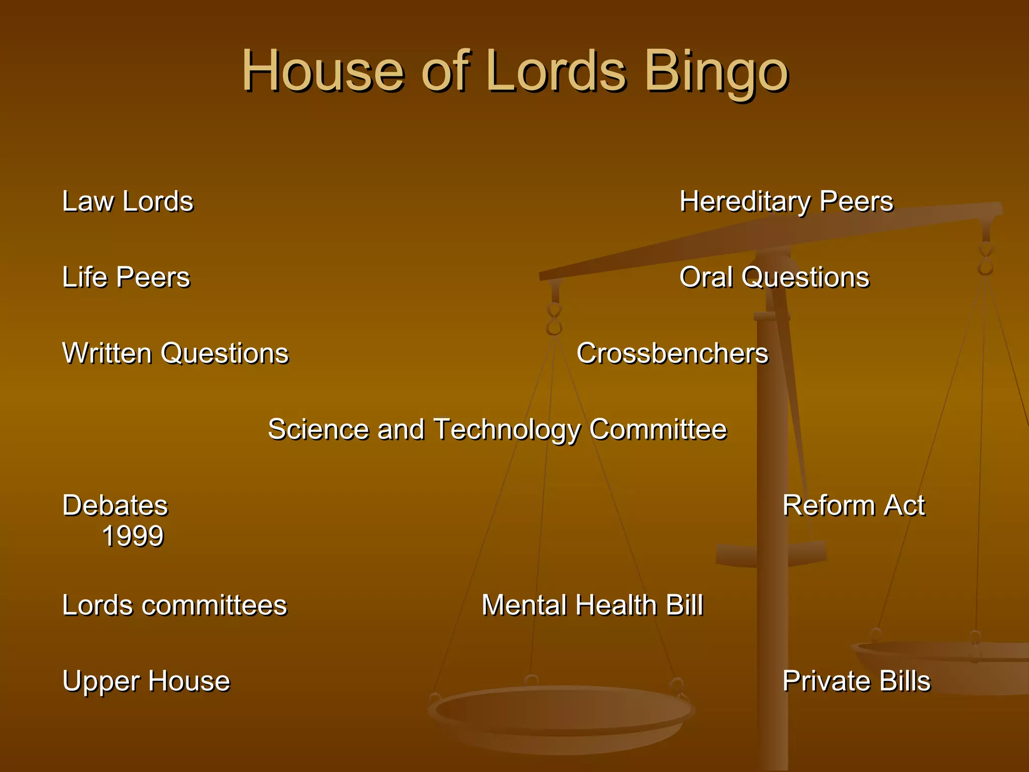 House of Lords Bingo
Law Lords

Hereditary Peers

Life Peers

Oral Questions

Written Questions

Crossbenchers

Science and Technology Committee
Debates
1999
Lords committees
Upper House

Reform Act
Mental Health Bill
Private Bills

 