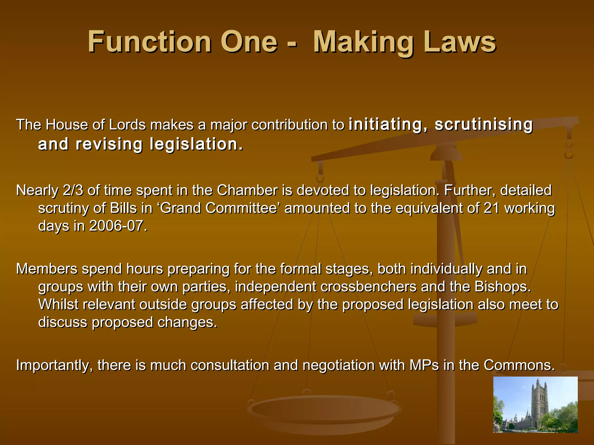 Function One - Making Laws
The House of Lords makes a major contribution to initiating, scrutinising

and revising legislation.

Nearly 2/3 of time spent in the Chamber is devoted to legislation. Further, detailed
scrutiny of Bills in ‘Grand Committee’ amounted to the equivalent of 21 working
days in 2006-07.
Members spend hours preparing for the formal stages, both individually and in
groups with their own parties, independent crossbenchers and the Bishops.
Whilst relevant outside groups affected by the proposed legislation also meet to
discuss proposed changes.
Importantly, there is much consultation and negotiation with MPs in the Commons.

 