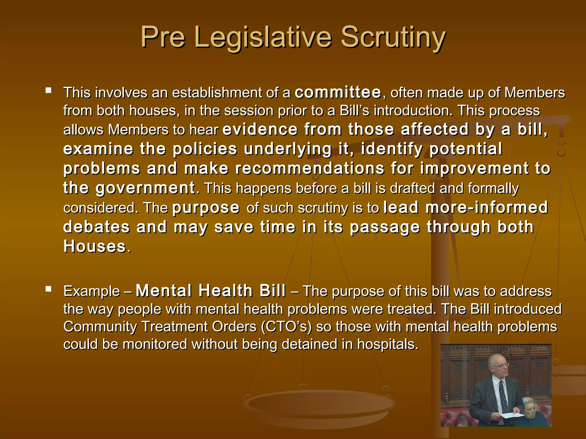 Pre Legislative Scrutiny


This involves an establishment of a committee , often made up of Members
from both houses, in the session prior to a Bill’s introduction. This process
allows Members to hear evidence from those affected by a bill,

examine the policies underlying it, identify potential
problems and make recommendations for improvement to
the government . This happens before a bill is drafted and formally
considered. The purpose of such scrutiny is to lead more-informed
debates and may save time in its passage through both
Houses .


Example – Mental Health Bill – The purpose of this bill was to address
the way people with mental health problems were treated. The Bill introduced
Community Treatment Orders (CTO’s) so those with mental health problems
could be monitored without being detained in hospitals.

 