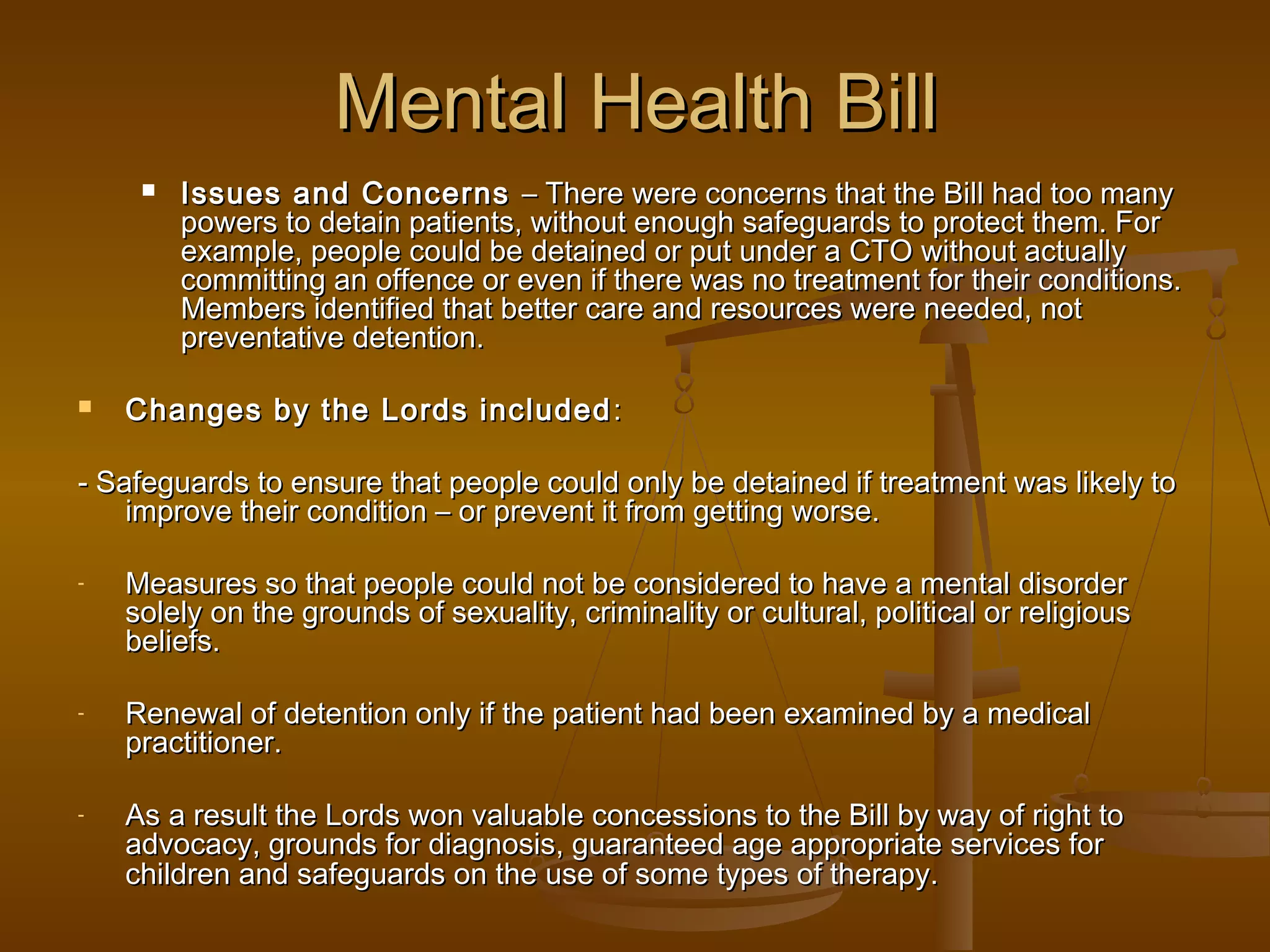 Mental Health Bill




Issues and Concerns – There were concerns that the Bill had too many
powers to detain patients, without enough safeguards to protect them. For
example, people could be detained or put under a CTO without actually
committing an offence or even if there was no treatment for their conditions.
Members identified that better care and resources were needed, not
preventative detention.

Changes by the Lords included :

- Safeguards to ensure that people could only be detained if treatment was likely to
improve their condition – or prevent it from getting worse.
-

Measures so that people could not be considered to have a mental disorder
solely on the grounds of sexuality, criminality or cultural, political or religious
beliefs.

-

Renewal of detention only if the patient had been examined by a medical
practitioner.

-

As a result the Lords won valuable concessions to the Bill by way of right to
advocacy, grounds for diagnosis, guaranteed age appropriate services for
children and safeguards on the use of some types of therapy.

 