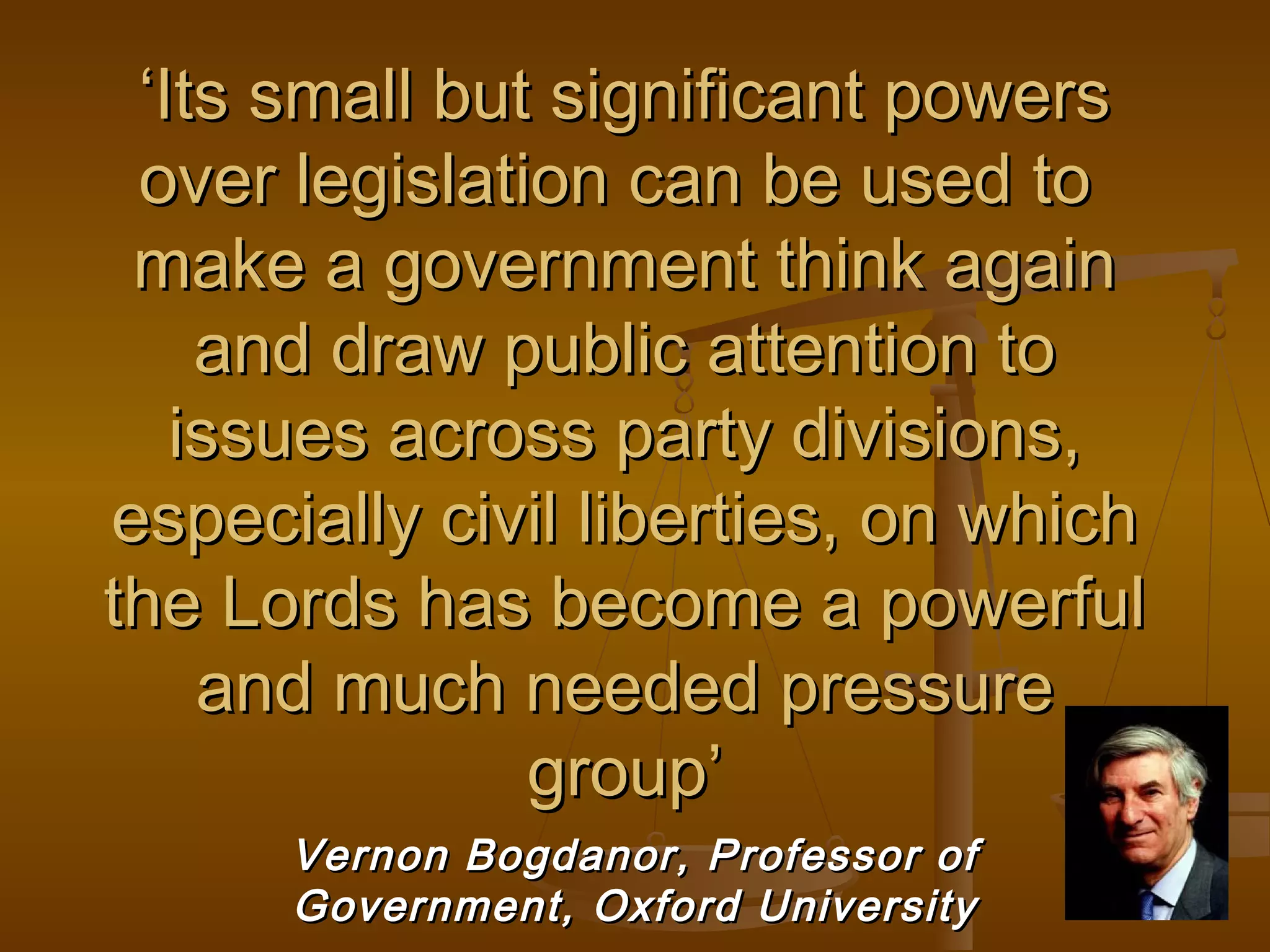 ‘Its small but significant powers
over legislation can be used to
make a government think again
and draw public attention to
issues across party divisions,
especially civil liberties, on which
the Lords has become a powerful
and much needed pressure
group’
Vernon Bogdanor, Professor of
Government, Oxford University

 