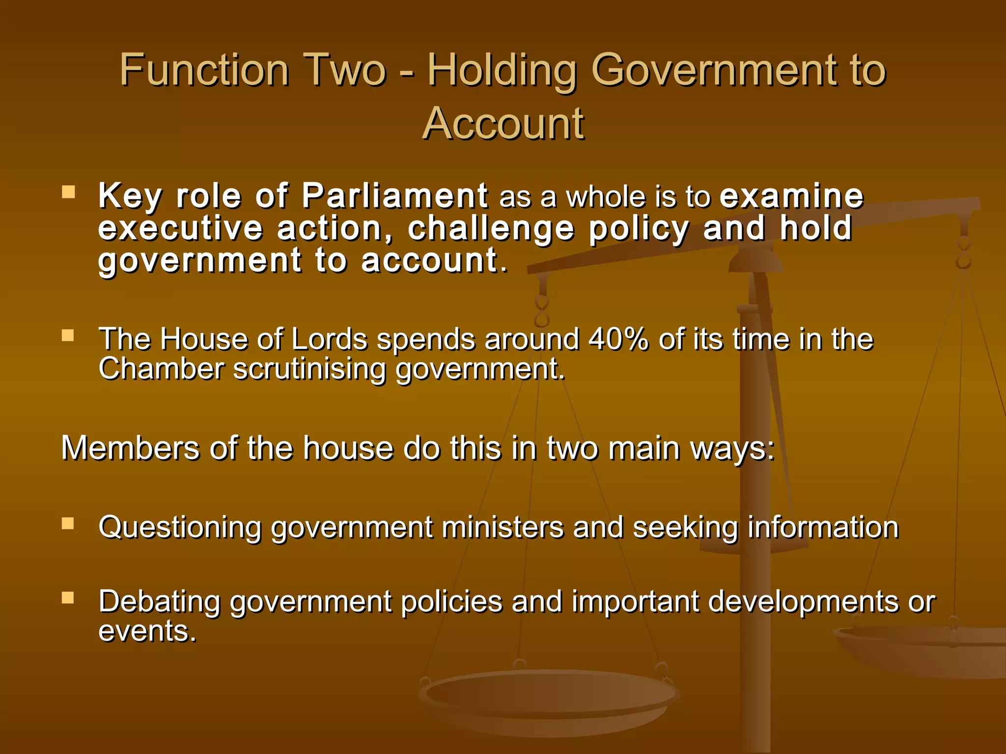 Function Two - Holding Government to
Account




Key role of Parliament as a whole is to examine
executive action, challenge policy and hold
government to account .
The House of Lords spends around 40% of its time in the
Chamber scrutinising government.

Members of the house do this in two main ways:




Questioning government ministers and seeking information
Debating government policies and important developments or
events.

 