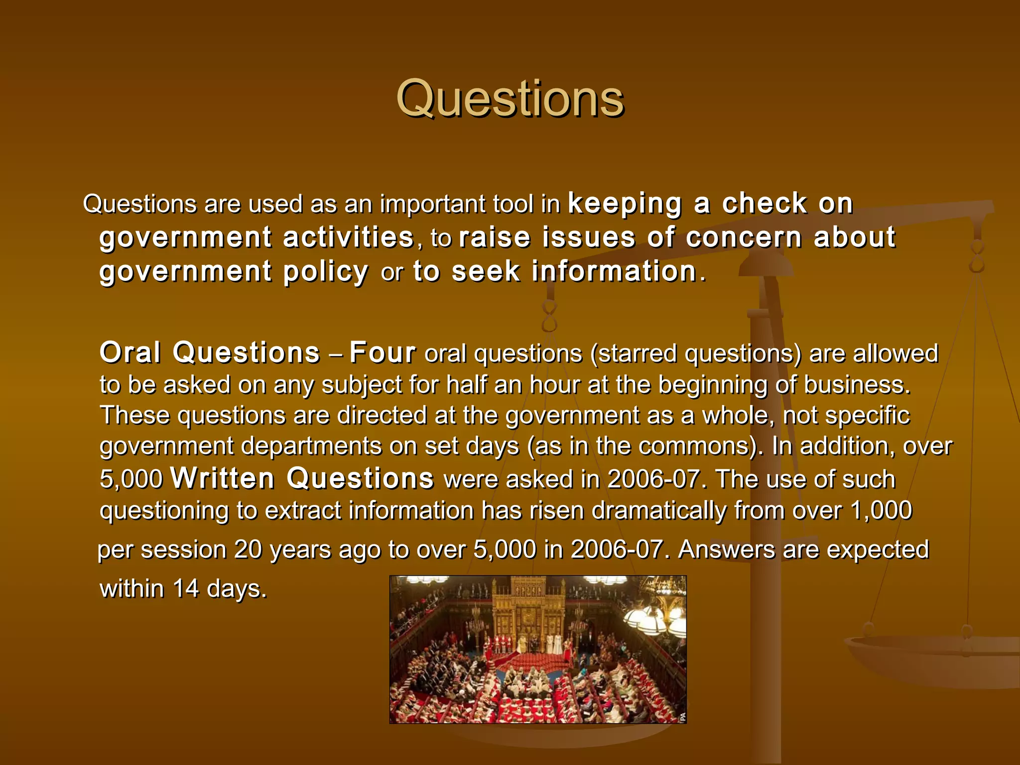 Questions
Questions are used as an important tool in keeping a check on
government activities , to raise issues of concern about
government policy or to seek information .

Oral Questions – Four oral questions (starred questions) are allowed

to be asked on any subject for half an hour at the beginning of business.
These questions are directed at the government as a whole, not specific
government departments on set days (as in the commons). In addition, over
5,000 Written Questions were asked in 2006-07. The use of such
questioning to extract information has risen dramatically from over 1,000
per session 20 years ago to over 5,000 in 2006-07. Answers are expected
within 14 days.

 