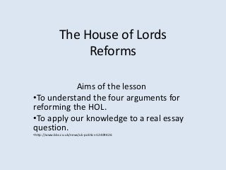 The House of Lords
Reforms
Aims of the lesson
•To understand the four arguments for
reforming the HOL.
•To apply our knowledge to a real essay
question.
•http://www.bbc.co.uk/news/uk-politics-12409426

 