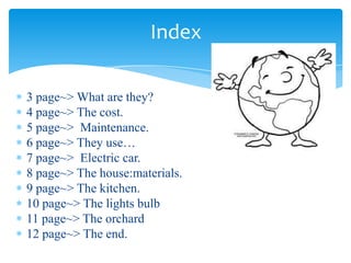 3 page~> What are they?
4 page~> The cost.
5 page~> Maintenance.
6 page~> They use…
7 page~> Electric car.
8 page~> The house:materials.
9 page~> The kitchen.
10 page~> The lights bulb
11 page~> The orchard
12 page~> The end.
Index
 
