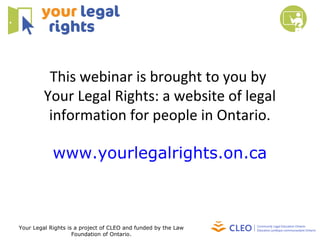 This webinar is brought to you by
Your Legal Rights: a website of legal
information for people in Ontario.
www.yourlegalrights.on.ca
Your Legal Rights is a project of CLEO and funded by the Law
Foundation of Ontario.
 
