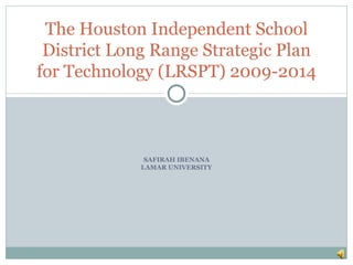 The Houston Independent School
 District Long Range Strategic Plan
for Technology (LRSPT) 2009-2014



              SAFIRAH IBENANA
             LAMAR UNIVERSITY
 