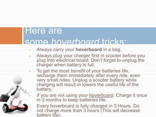 Always carry your hoverboard in a bag.
 Always plug your charger first in scooter before you
plug into electrical board. Don’t forget to unplug the
charger when battery is full.
 To get the most benefit of your batteries life,
recharge them immediately after every ride, even
very small rides. Unplug a scooter battery while
charging will result in lowers the useful life of the
battery.
 If you are not using your hoverboard. Charge it once
in 3 months to keep batteries life.
 Every hoverboard is fully charged in 3 Hours. Do
not charge more than 3 hours (This will decrease
battery life).
Here are
some hoverboard tricks:
 