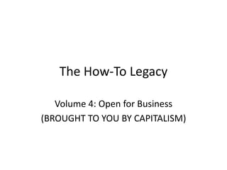 The How-To Legacy
Volume 4: Open for Business
(BROUGHT TO YOU BY CAPITALISM)
 