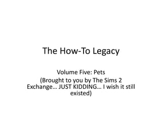 The How-To Legacy
Volume Five: Pets
(Brought to you by The Sims 2
Exchange… JUST KIDDING… I wish it still
existed)
 