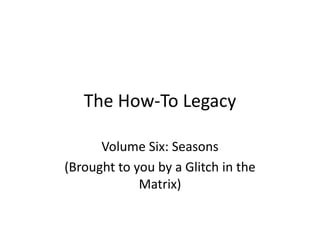 The How-To Legacy
Volume Six: Seasons
(Brought to you by a Glitch in the
Matrix)
 