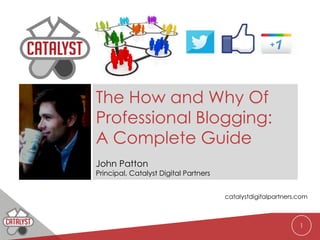 The How and Why Of
Professional Blogging:
A Complete Guide
John Patton
Principal, Catalyst Digital Partners


                                       catalystdigitalpartners.com



                                                               1
 