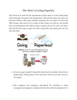The ‘How’ of Going Paperless
We all want to do our bit for the environment, but how many of us are actually doing
it? We feel guilty, but again we do nothing about it. This article intends to be a piece for
all school children, office goers, basically everybody who uses paper. You ask why?
Well, because what starts off as a couple of bills, notices, few post-its, very quickly
turns into disorganized and cluttered heaps of papers all over the office and home.
After all, the lesser usage of paper, the lesser energy bills, thus; helping you save you
time and clutter.
→ Do you use paper napkins? Change that. Instead opt for washable cloth towels or
handkerchiefs. Washing them is not a task, and it will save a lot and I mean it a
lot of paper.
→ Have magazines and newspaper subscription? Try switching to online
newspapers and magazines. Go digital, after all, when will that smartphone be of
 