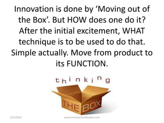 Innovation is done by ‘Moving out of 
the Box’. But HOW does one do it? 
After the initial excitement, WHAT 
technique is to be used to do that. 
Simple actually. Move from product to 
its FUNCTION. 
12/5/2014 www.innovatorsandleaders.com 
 
