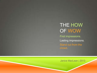 THE HOW
OF WOW
First impressions.
Lasting impressions.
Stand out from the
crowd.
Janice MacLean | 2013
 