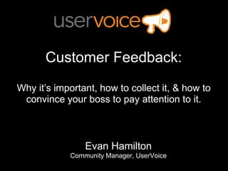 Customer Feedback: Why it’s important, how to collect it, & how to convince your boss to pay attention to it.  Evan Hamilton Community Manager, UserVoice 