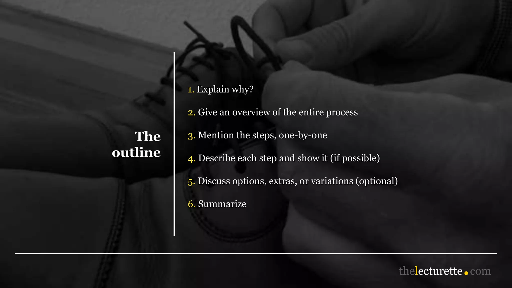 The
outline
1. Explain why?
2. Give an overview of the entire process
3. Mention the steps, one-by-one
4. Describe each step and show it (if possible)
5. Discuss options, extras, or variations (optional)
6. Summarize