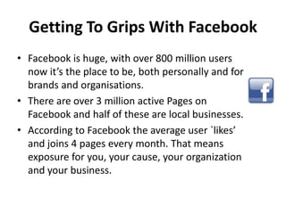 Getting To Grips With Facebook
• Facebook is huge, with over 800 million users
  now it’s the place to be, both personally...