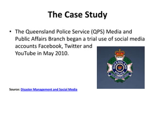 The Case Study
• The Queensland Police Service (QPS) Media and
  Public Affairs Branch began a trial use of social media
 ...