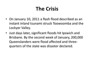 The Crisis
• On January 10, 2011 a flash flood described as an
  instant inland tsunami struck Toowoomba and the
  Lockyer...