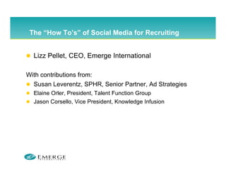 The “How To’s” of Social Media for Recruiting
      How To s


  Lizz P ll t CEO Emerge I t
  Li Pellet, CEO, E      International
                                ti   l

With contributions from:
  Susan Leverentz, SPHR, Senior Partner, Ad Strategies
  Elaine Orler, President, Talent Function Group
  Jason Corsello, Vice President, Knowledge Infusion
 