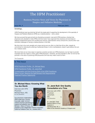 The HPM Practitioner
                 Business/Practice News and Views for Physicians in 
                          Hospice and Palliative Medicine 
Issue No. 4                                                                                 February 2010 
Greetings,

HPM Practitioner was launched last fall with the single goal of supporting the development of the specialty of 
Hospice and Palliative Medicine (HPM) as a medical practice ­­ and a career.
 
We have pursued that goal primarily by illustrating successful, real­world HPM practices, showing how 
physicians who decided to make HPM a full­time career have organized their practices and work days to 
address fundamental issues such as billing and revenue, administrative versus clinical time, and the other nuts­
and­bolts challenges of having a medical practice in this field.
 
We think that is the most valuable and unique service we can offer to a field that all too often, despite its 
commitment to relieving the suffering of advanced illness in all its manifestations, doesn't quite believe this can 
be a medical career. 
 
We know there are as many ways to organize a practice as there are HPM physicians, but we hope to provide 
examples that may inspire or inform other HPM physicians. Therefore, we have decided to offer not one but two 
portraits in this issue of practicing HPM physicians and how they made it work for them.

Tim Cousounis

In This Issue

HPM Practitioner Profile ­ Dr. Michael Nisco
HPM Practitioner Profile ­ Dr. Janet Bull
Compensation and the Evolving Role of the HPM Practitioner
Billing Corner: Meeting the Split/Shared Visit Requirements
Featured Practice Opportunity




Dr. Michael Nisco: Knowing What 
You Are Worth                                                  Dr. Janet Bull: One Quality 
Interview with HPM                                             Consultation at a Time 
Physician                                                      Interview with HPM 
Michael Nisco, MD,                                             Physician 
by Larry Beresford
                                                               Janet Bull, 
                                                               MD,               by
Can physicians credentialed in                                 Larry Beresford
HPM create busy, thriving, 
financially viable, full­time 
                                                               Dr. Janet Bull, Chief 
medical practices specializing in 
                                                               Medical Officer of Four 
hospice and palliative care? Dr. 
                                                               Seasons in 
Michael J. Nisco of Fresno, CA, 
                                                               Hendersonville, NC, a 
president of the independent medical corporation 
                                                               fellow of the American Academy of Hospice and 
California Palliative Care, Inc., answers with a 
 
