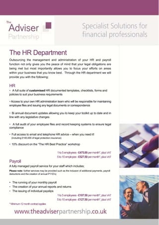 The HR Department
Outsourcing the management and administration of your HR and payroll
function not only gives you the peace of mind that your legal obligations are
being met but most importantly allows you to focus your efforts on areas
within your business that you know best. Through the HR department we will
provide you with the following;


HR
• A full suite of customised HR documented templates, checklists, forms and
policies to suit your business requirements

• Access to your own HR administration team who will be responsible for maintaining
employee files and issuing any legal documents or correspondence

• Bi annual document updates allowing you to keep your toolkit up to date and in
line with any legislative changes

• A full audit of your employee files and record keeping systems to ensure legal
compliance

• Full access to email and telephone HR advice – when you need it!
  (including £100,000 of legal protection insurance)

• 10% discount on the “The HR Best Practice” workshop

                                               1 to 5 employees - £475.00 per month*, plus VAT
                                               5 to 10 employee - £527.50 per month*, plus VAT
Payroll
A fully managed payroll service for your staff which includes;
Please note: further services may be provided such as the inclusion of additional payments, payroll
deductions and the creation of annual P11D’s)


• The running of your monthly payroll
• The creation of your annual reports and returns
• The issuing of individual payslips 
                                      1 to 5 employees - £107.50 per month*, plus VAT
                                      5 to 10 employee - £127.50 per month*, plus VAT
* Minimum 12 month contract applies
 