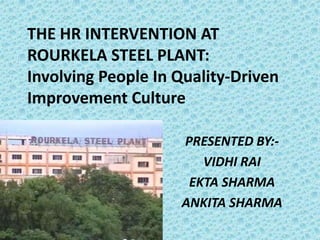 THE HR INTERVENTION AT
ROURKELA STEEL PLANT:
Involving People In Quality-Driven
Improvement Culture

                    PRESENTED BY:-
                       VIDHI RAI
                     EKTA SHARMA
                    ANKITA SHARMA
 