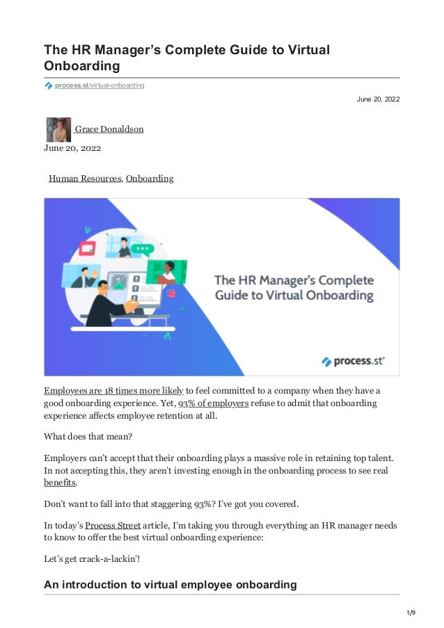 1/9
June 20, 2022
The HR Manager’s Complete Guide to Virtual
Onboarding
process.st/virtual-onboarding
Grace Donaldson
June 20, 2022
Human Resources, Onboarding
Employees are 18 times more likely to feel committed to a company when they have a
good onboarding experience. Yet, 93% of employers refuse to admit that onboarding
experience affects employee retention at all.
What does that mean?
Employers can’t accept that their onboarding plays a massive role in retaining top talent.
In not accepting this, they aren’t investing enough in the onboarding process to see real
benefits.
Don’t want to fall into that staggering 93%? I’ve got you covered.
In today’s Process Street article, I’m taking you through everything an HR manager needs
to know to offer the best virtual onboarding experience:
Let’s get crack-a-lackin’!
An introduction to virtual employee onboarding
 