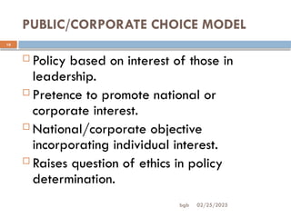 02/25/2025
bgb
PUBLIC/CORPORATE CHOICE MODEL
10
 Policy based on interest of those in
leadership.
 Pretence to promote national or
corporate interest.
 National/corporate objective
incorporating individual interest.
 Raises question of ethics in policy
determination.
 