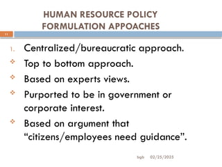 02/25/2025
bgb
HUMAN RESOURCE POLICY
FORMULATION APPOACHES
11
1. Centralized/bureaucratic approach.
 Top to bottom approach.
 Based on experts views.
 Purported to be in government or
corporate interest.
 Based on argument that
“citizens/employees need guidance”.
 