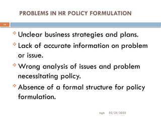 02/25/2025
bgb
PROBLEMS IN HR POLICY FORMULATION
14
 Unclear business strategies and plans.
 Lack of accurate information on problem
or issue.
 Wrong analysis of issues and problem
necessitating policy.
 Absence of a formal structure for policy
formulation.
 