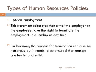 Types of Human Resources Policies:
02/25/2025
bgb
17
1. At-will Employment
 This statement reiterates that either the employer or
the employee have the right to terminate the
employment relationship at any time.
 Furthermore, the reasons for termination can also be
numerous, but it needs to be ensured that reasons
are lawful and valid.
 