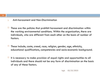 02/25/2025
bgb
18
2. Anti-harassment and Non-Discrimination
 These are the policies that prohibit harassment and discrimination within
the working environmental conditions. Within the organization, there are
individuals, who are different from each other on the basis of number of
factors.
 These include, caste, creed, race, religion, gender, age, ethnicity,
educational qualifications, competencies and socio-economic background.
 It is necessary to make provision of equal rights and opportunities to all
individuals and there should not be any form of discrimination on the basis
of any of these factors.
 