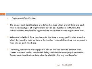 02/25/2025
bgb
19
3. Employment Classifications
 The employment classifications are defined as jobs, which are full-time and part-
time. In various types of organizations as well as educational institutions, the
individuals seek employment opportunities on full-time as well as part-time basis.
 When the individuals form the viewpoint that they are engaged in other tasks for
which they need to take out time or have other responsibilities, they are engaged in
their jobs on part-time basis.
 Normally, individuals are engaged in jobs on full-time basis to enhance their
career prospects and to sustain their living conditions in an appropriate manner.
Employment classifications determine the eligibility for pay and benefits.
 