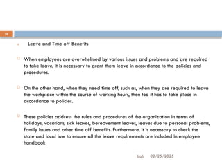 02/25/2025
bgb
20
4. Leave and Time off Benefits
 When employees are overwhelmed by various issues and problems and are required
to take leave, it is necessary to grant them leave in accordance to the policies and
procedures.
 On the other hand, when they need time off, such as, when they are required to leave
the workplace within the course of working hours, then too it has to take place in
accordance to policies.
 These policies address the rules and procedures of the organization in terms of
holidays, vacations, sick leaves, bereavement leaves, leaves due to personal problems,
family issues and other time off benefits. Furthermore, it is necessary to check the
state and local law to ensure all the leave requirements are included in employee
handbook
 