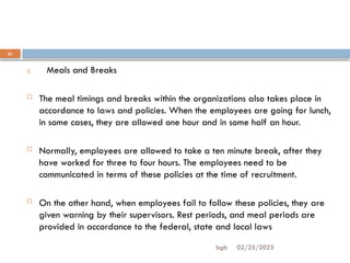 02/25/2025
bgb
21
5. Meals and Breaks
 The meal timings and breaks within the organizations also takes place in
accordance to laws and policies. When the employees are going for lunch,
in some cases, they are allowed one hour and in some half an hour.
 Normally, employees are allowed to take a ten minute break, after they
have worked for three to four hours. The employees need to be
communicated in terms of these policies at the time of recruitment.
 On the other hand, when employees fail to follow these policies, they are
given warning by their supervisors. Rest periods, and meal periods are
provided in accordance to the federal, state and local laws
 