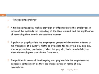 02/25/2025
bgb
22
6. Timekeeping and Pay
 A timekeeping policy makes provision of information to the employees in
terms of the methods for recording of the time worked and the significance
of recording their time in an accurate manner.
 A policy on paydays lets the employees generate information in terms of
the frequency of paydays, methods available for receiving pay and any
special procedure, particularly when the pay day falls on a holiday or
when the employees are absent from work.
 The policies in terms of timekeeping and pay enable the employees to
generate contentment, as they are made aware in terms of pay
procedures.
 