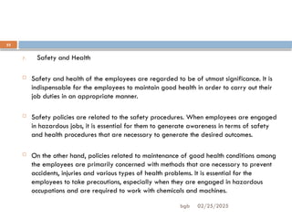 02/25/2025
bgb
23
7. Safety and Health
 Safety and health of the employees are regarded to be of utmost significance. It is
indispensable for the employees to maintain good health in order to carry out their
job duties in an appropriate manner.
 Safety policies are related to the safety procedures. When employees are engaged
in hazardous jobs, it is essential for them to generate awareness in terms of safety
and health procedures that are necessary to generate the desired outcomes.
 On the other hand, policies related to maintenance of good health conditions among
the employees are primarily concerned with methods that are necessary to prevent
accidents, injuries and various types of health problems. It is essential for the
employees to take precautions, especially when they are engaged in hazardous
occupations and are required to work with chemicals and machines.
 