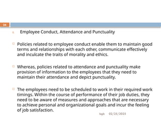 02/25/2025
bgb
24
8. Employee Conduct, Attendance and Punctuality
 Policies related to employee conduct enable them to maintain good
terms and relationships with each other, communicate effectively
and inculcate the traits of morality and ethics.
 Whereas, policies related to attendance and punctuality make
provision of information to the employees that they need to
maintain their attendance and depict punctuality.
 The employees need to be scheduled to work in their required work
timings. Within the course of performance of their job duties, they
need to be aware of measures and approaches that are necessary
to achieve personal and organizational goals and incur the feeling
of job satisfaction.
 